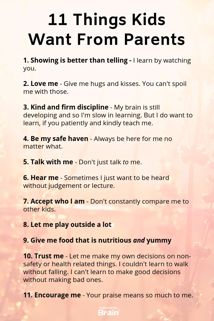 Raisingchildren Infographic:
1 how to raise a child - showing is better than telling
2. love me
3. raising a child - kind and firm discipline
4. be my safe haven
5. how do you raise a child - talk with me
6. hear me
7. accept who i am
8. let me play outside a lot
9. give me food that is nutritious and yummy
10. trust me
11. encourage me